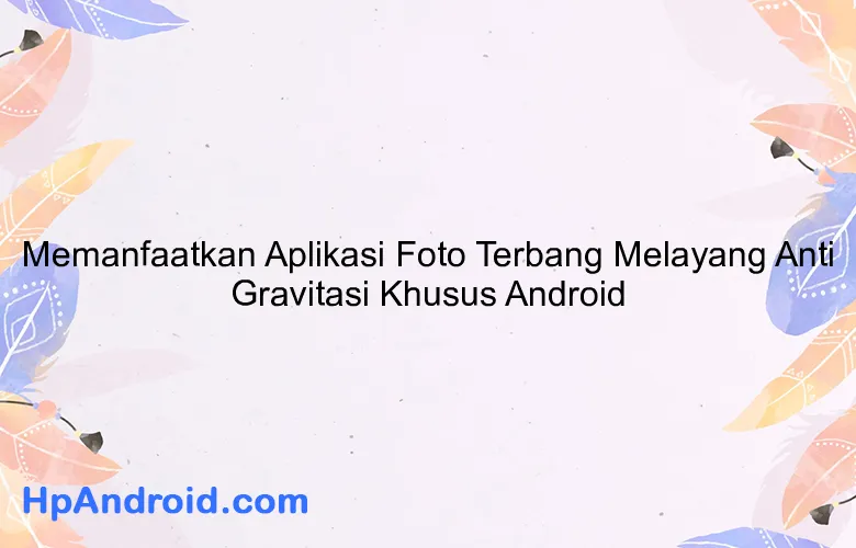 Memanfaatkan Aplikasi Foto Terbang Melayang Anti Gravitasi Khusus Android